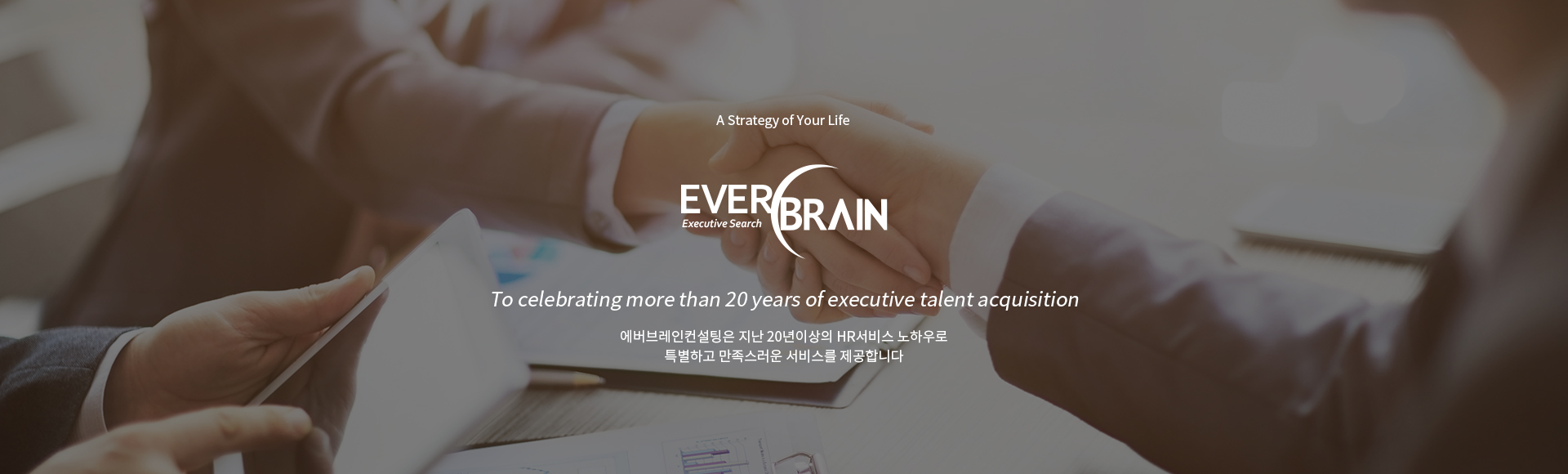 A Strategy of Your Life, EVERBRAIN. 에버브레인컨설팅은 지난 20년의 HR서비스 노하우로 특별하고 만족스러운 서비스를 제공합니다. To celebrating more than 20 years of executive talent acquisition with clients.